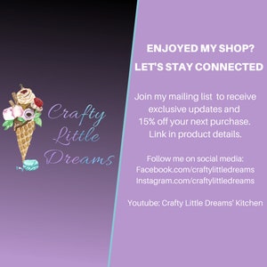 May include: Crafty Little Dreams logo with an illustration of an ice cream cone with flowers and a macaron. The text "ENJOYED MY SHOP? LET'S STAY CONNECTED" is in the upper right corner. The text "Join my mailing list to receive exclusive updates and 15% off your next purchase. Link in product details." is below the logo. The text "Follow me on social media: Facebook.com/craftylittledreams Instagram.com/craftylittledreams Youtube: Crafty Little Dreams' Kitchen" is below the mailing list information.