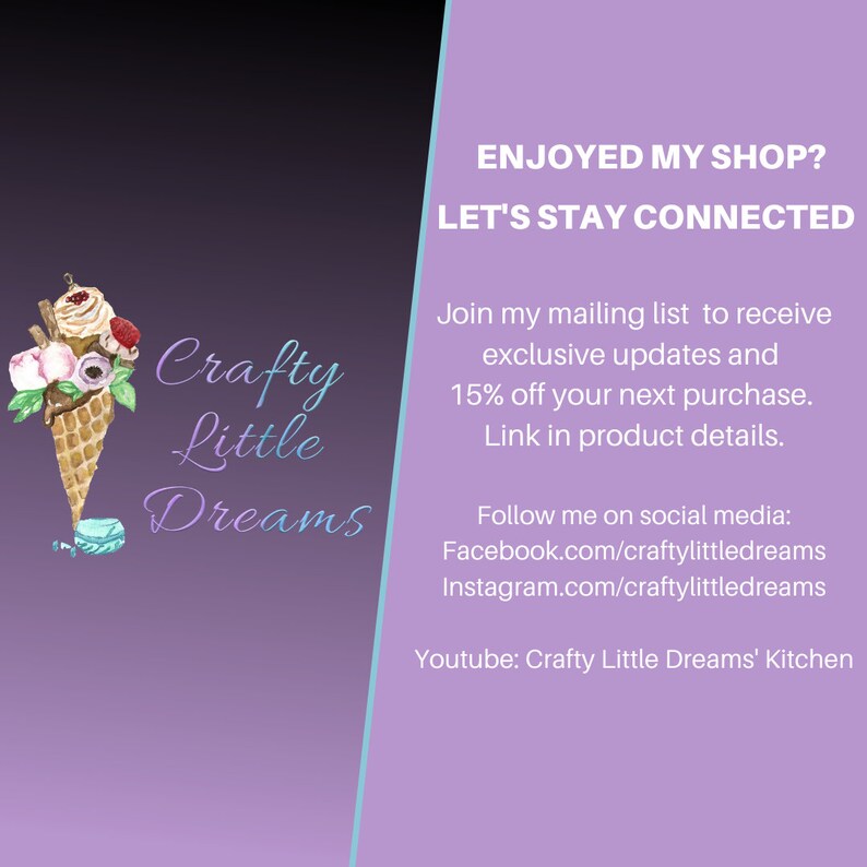 May include: Crafty Little Dreams logo with an illustration of an ice cream cone with flowers and a macaron. The text "ENJOYED MY SHOP? LET'S STAY CONNECTED" is in the upper right corner. The text "Join my mailing list to receive exclusive updates and 15% off your next purchase. Link in product details." is below the logo. The text "Follow me on social media: Facebook.com/craftylittledreams Instagram.com/craftylittledreams Youtube: Crafty Little Dreams' Kitchen" is below the mailing list information.