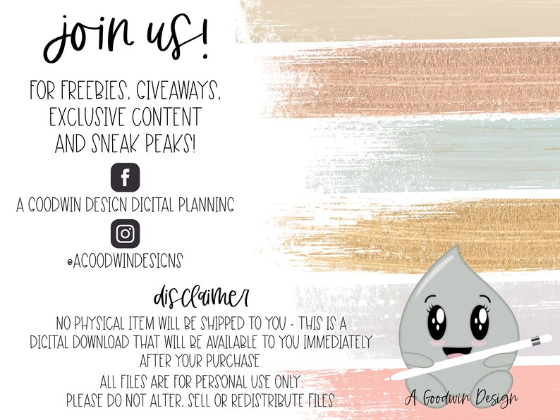 May include: A pink, blue, and gold watercolor background with the text "join us!" in black. The text "FOR FREEBIES, GIVEAWAYS. EXCLUSIVE CONTENT AND SNEAK PEAKS!" is also in black. Social media icons for Facebook and Instagram are included. The text "A COODWIN DESICN DICITAL PLANNINC" is in black. The text "disclaimer" is in black. The text "NO PHYSICAL ITEM WILL BE SHIPPED TO YOU - THIS IS A DICITAL DOWNLOAD THAT WILL BE AVAILABLE TO YOU IMMEDIATELY AFTER YOUR PURCHASE" is in black. The text "ALL FILES ARE FOR PERSONAL USE ONLY PLEASE DO NOT ALTER. SELL OR REDISTRIBUTE FILES" is in black. A cartoon gray raindrop with a white stylus is on the bottom right corner of the image. The text "A Goodwin Design" is in black.