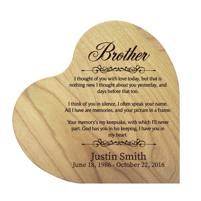 May include: A wooden heart-shaped plaque with a message about remembering a brother. The plaque is engraved with the text "Brother", "I thought of you with love today, but that is nothing new. I thought about you yesterday, and days before that too."  "I think of you in silence, I often speak your name. All I have are memories, and your picture in a frame."  "Your memory's my keepsake, with which I'll never part. God has you in his keeping, I have you in my heart."  "Justin Smith"  "June 18, 1986 - October 22, 2016".