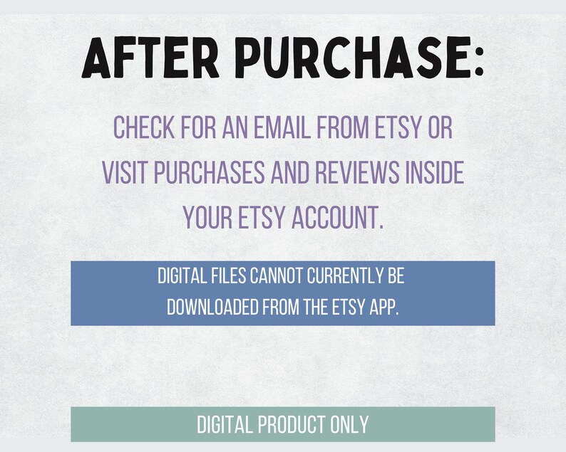 May include: Text on a white background with blue and gray boxes. The text reads: "AFTER PURCHASE: CHECK FOR AN EMAIL FROM ETSY OR VISIT PURCHASES AND REVIEWS INSIDE YOUR ETSY ACCOUNT. DIGITAL FILES CANNOT CURRENTLY BE DOWNLOADED FROM THE ETSY APP. DIGITAL PRODUCT ONLY."