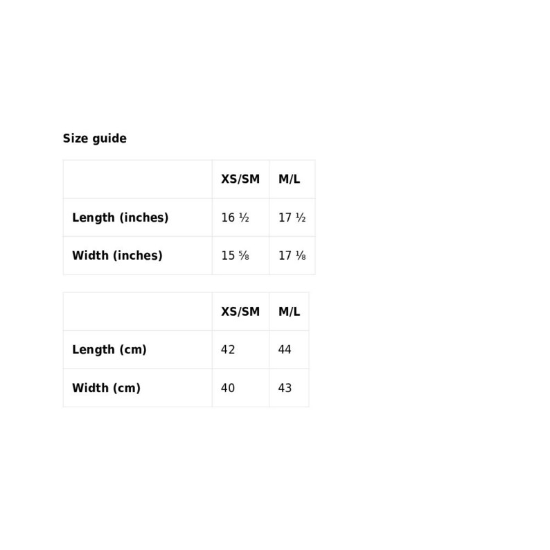 May include: Size guide for a garment with measurements in inches and centimetres. XS/SM size has a length of 16 1/2 inches or 42 cm and a width of 15 1/8 inches or 40 cm. M/L size has a length of 17 1/2 inches or 44 cm and a width of 17 1/8 inches or 43 cm.