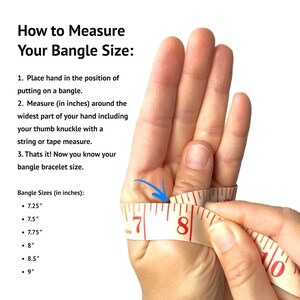 May include: A hand model wearing a measuring tape around the widest part of their hand, including their thumb knuckle. The tape measure reads 7, 8, and 10 inches.  Instructions for measuring bangle size are listed below the image.  Bangle sizes are listed in inches: 7.25, 7.5, 7.75, 8, 8.5, and 9.