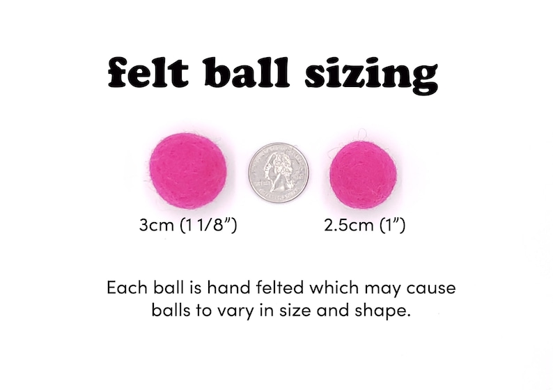 May include: Two pink felt balls, one measuring 3 cm (1 1/8 inches) and the other 2.5 cm (1 inch) in diameter. The balls are shown next to a US quarter for size comparison. "felt ball sizing" is written in black text above the balls. "Each ball is hand felted which may cause balls to vary in size and shape." is written below the balls.