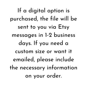 May include: Text explaining that if a digital option is purchased, the file will be sent to you via Etsy messages in 1-2 business days. If you need a custom size or want it emailed, please include the necessary information on your order.
