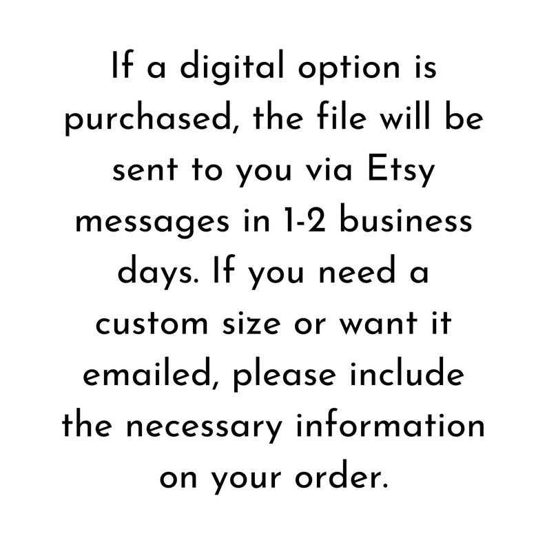 May include: Text explaining that if a digital option is purchased, the file will be sent to you via Etsy messages in 1-2 business days. If you need a custom size or want it emailed, please include the necessary information on your order.