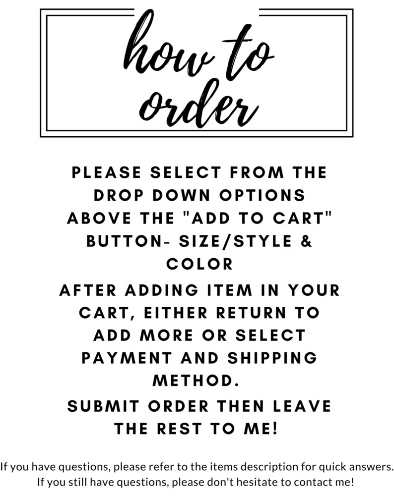 May include: Black and white text on a white background with instructions on how to order from a drop down menu. The text reads: "how to order. Please select from the drop down options above the "Add to Cart" button - size/style & color. After adding item in your cart, either return to add more or select payment and shipping method. Submit order then leave the rest to me!"