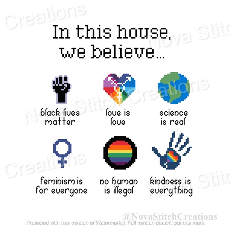 May include: A white background with the text "In this house, we believe..." and six pixel art images. The images are a black fist with the text "Black lives matter", a rainbow heart with the text "Love is love", a green globe with the text "Science is real", a female symbol with the text "Feminism is for everyone", a rainbow circle with the text "No human is illegal", and a blue hand with a rainbow heart with the text "Kindness is everything."