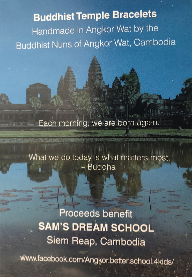May include: A colorful image of Angkor Wat, a Buddhist temple in Cambodia. The image is used to promote handmade bracelets made by Buddhist nuns. Proceeds from the sale of the bracelets benefit SAM'S DREAM SCHOOL in Siem Reap, Cambodia. The text on the image reads: "Buddhist Temple Bracelets Handmade in Angkor Wat by the Buddhist Nuns of Angkor Wat, Cambodia Each morning, we are born again. What we do today is what matters most. - Buddha Proceeds benefit SAM'S DREAM SCHOOL Siem Reap, Cambodia www.facebook.com/Angkor.better.school.4kids/"