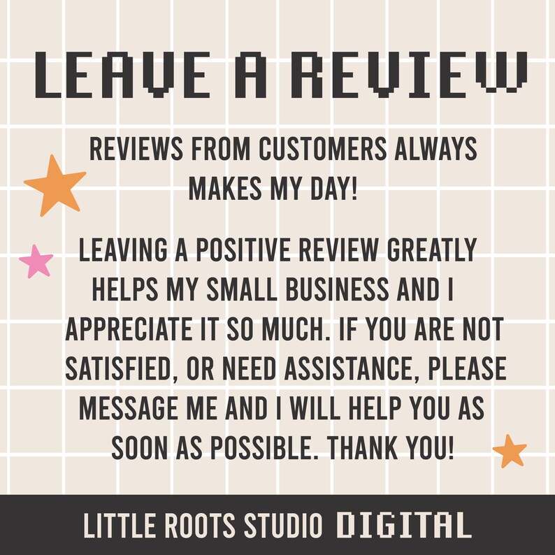 以下が含まれることがあります： 「LEAVE A REVIEW」というピクセル化されたテキストを含むデジタルイラスト。テキストは、グリッドパターンが施された薄いベージュの背景に対して黒色で表示されています。「REVIEWS FROM CUSTOMERS ALWAYS MAKES MY DAY!」というテキストは、メインテキストの下にあります。「LEAVING A POSITIVE REVIEW GREATLY HELPS MY SMALL BUSINESS AND I APPRECIATE IT SO MUCH. IF YOU ARE NOT SATISFIED, OR NEED ASSISTANCE, PLEASE MESSAGE ME AND I WILL HELP YOU AS SOON AS POSSIBLE. THANK YOU!」というテキストは、2行目のテキストの下にあります。「LITTLE ROOTS STUDIO DIGITAL」というテキストは、画像の下部に表示されています。画像には、オレンジ、ピンク、黄色の3つの星があります。