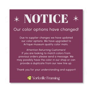 May include: A square purple notice with white text stating: NOTICE. Our color options have changed! Due to supplier changes we have updated our color options. We have upgraded to Artique museum quality color mats. Attention Returning Customers! If you are looking to match colors from previous orders please send a message. We may possibly have the color in our shop or can provide a duplicate from our new line up. Thank you for your understanding and support! Yorkville Framing.