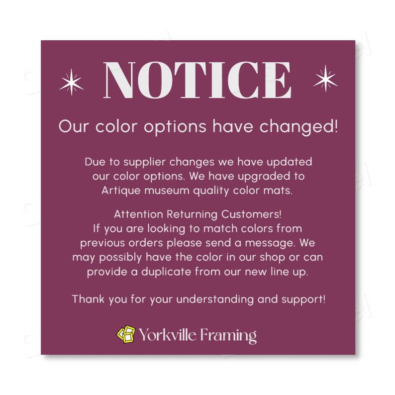 May include: A square purple notice with white text stating: NOTICE. Our color options have changed! Due to supplier changes we have updated our color options. We have upgraded to Artique museum quality color mats. Attention Returning Customers! If you are looking to match colors from previous orders please send a message. We may possibly have the color in our shop or can provide a duplicate from our new line up. Thank you for your understanding and support! Yorkville Framing.