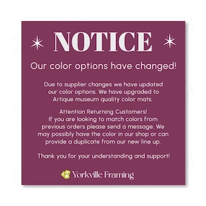 May include: A square purple notice with white text stating: NOTICE. Our color options have changed! Due to supplier changes we have updated our color options. We have upgraded to Artique museum quality color mats. Attention Returning Customers! If you are looking to match colors from previous orders please send a message. We may possibly have the color in our shop or can provide a duplicate from our new line up. Thank you for your understanding and support! Yorkville Framing.