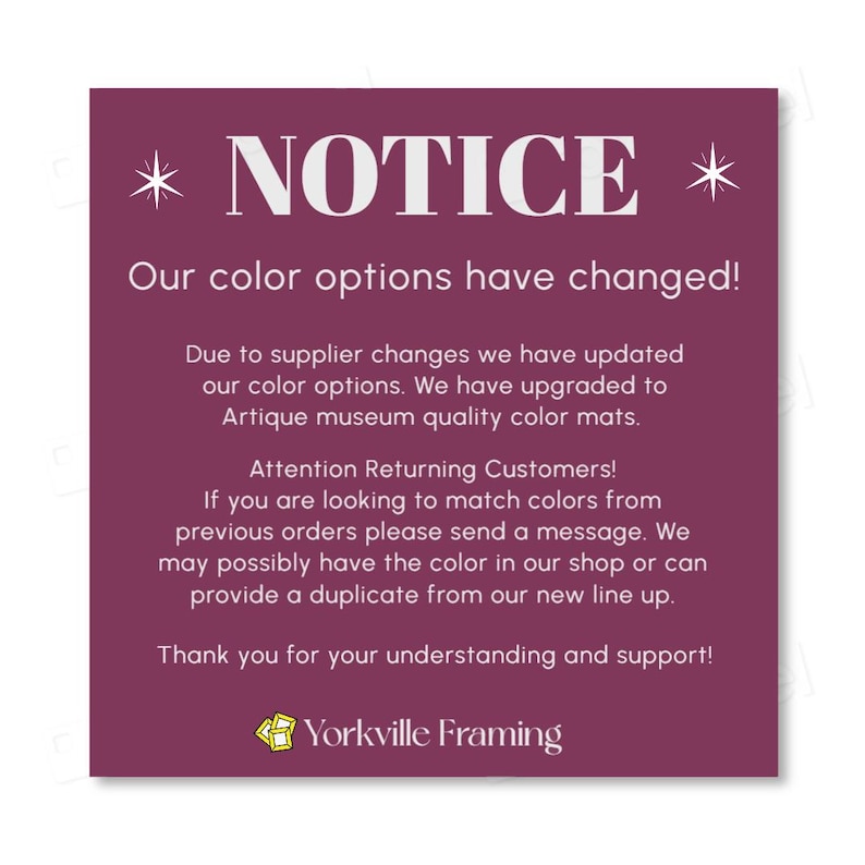 May include: A square purple notice with white text stating: NOTICE. Our color options have changed! Due to supplier changes we have updated our color options. We have upgraded to Artique museum quality color mats. Attention Returning Customers! If you are looking to match colors from previous orders please send a message. We may possibly have the color in our shop or can provide a duplicate from our new line up. Thank you for your understanding and support! Yorkville Framing.