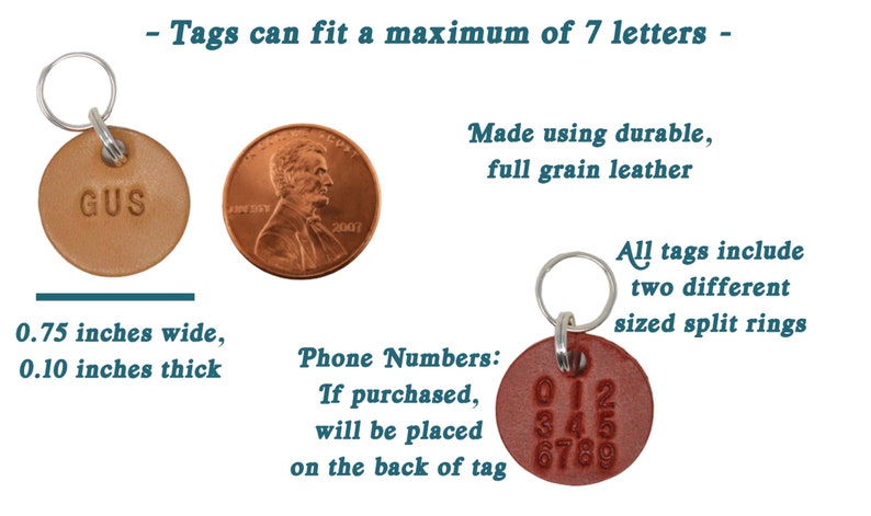May include: Two leather keychains with split rings. The first keychain has the name "GUS" embossed on a tan leather tag. The second keychain has a brown leather tag with the numbers 0123456789 embossed on it. The text "Tags can fit a maximum of 7 letters" is at the top of the image. The text "Made using durable, full grain leather" is on the right side of the image. The text "All tags include two different sized split rings" is on the right side of the image. The text "0.75 inches wide, 0.10 inches thick" is below the first keychain. The text "Phone Numbers: If purchased, will be placed on the back of tag" is below the second keychain.