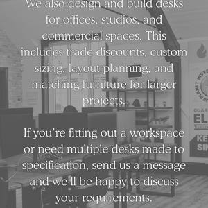 We also design and build desks for offices, studios and commercial spaces. This includes trade discounts, custom sizing, layout planning and matching furniture for larger projects. If you're fitting out a workspace or need multiple desks made to specification, send us a message and we'll be happy to discuss your requirements.