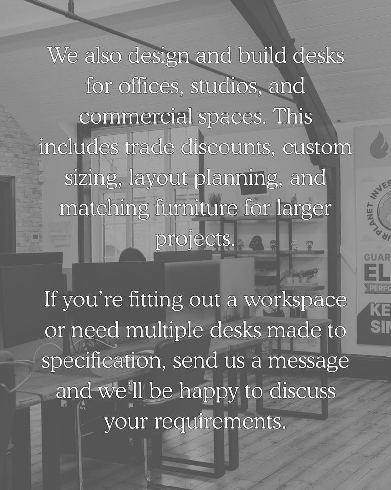 We also design and build desks for offices, studios and commercial spaces. This includes trade discounts, custom sizing, layout planning and matching furniture for larger projects. If you're fitting out a workspace or need multiple desks made to specification, send us a message and we'll be happy to discuss your requirements.