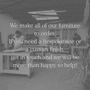 We make all of our furniture to order. If you need a bespoke size or a custom finish, get in touch and we will be more than happy to help.