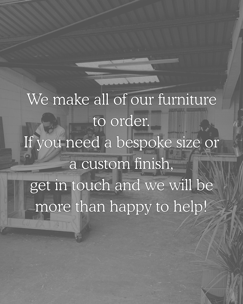 We make all of our furniture to order. If you need a bespoke size or a custom finish, get in touch and we will be more than happy to help.