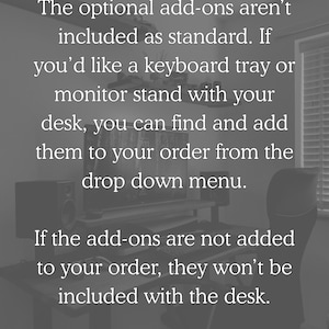 The optional add-ons aren't included as standard. If you'd like a keyboard tray or monitor stand with your desk, you can find and add them to your order from the drop down menu. If the add-ons are not added to your order, they won't be included with the desk.
