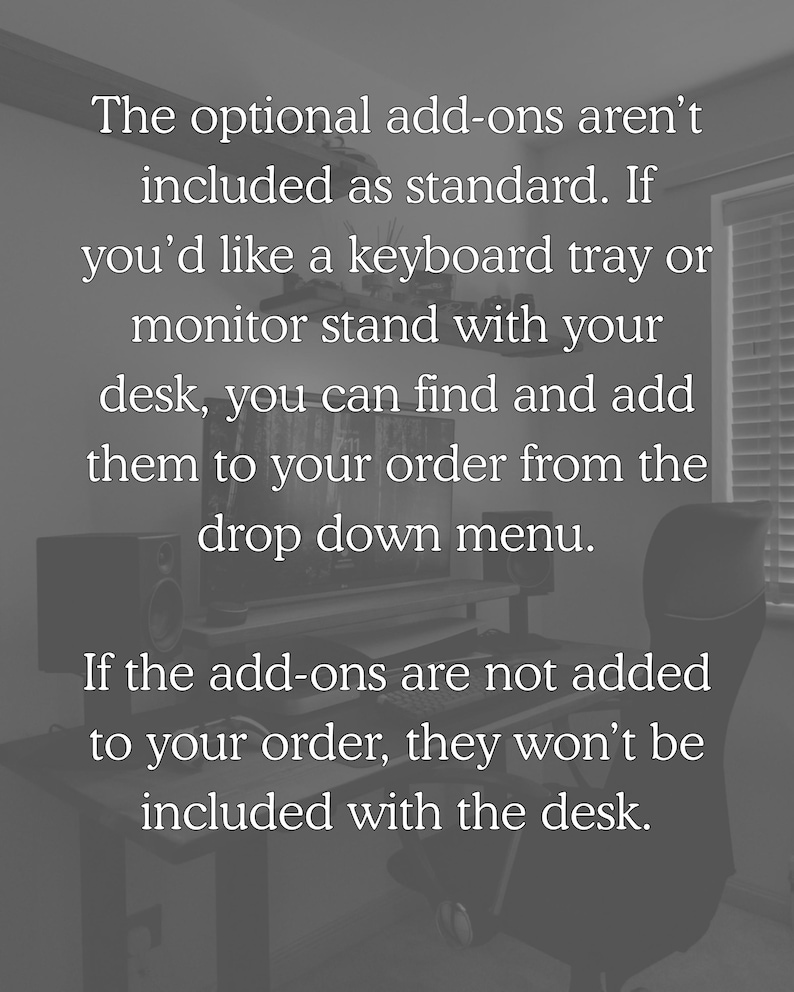 The optional add-ons aren't included as standard. If you'd like a keyboard tray or monitor stand with your desk, you can find and add them to your order from the drop down menu. If the add-ons are not added to your order, they won't be included with the desk.