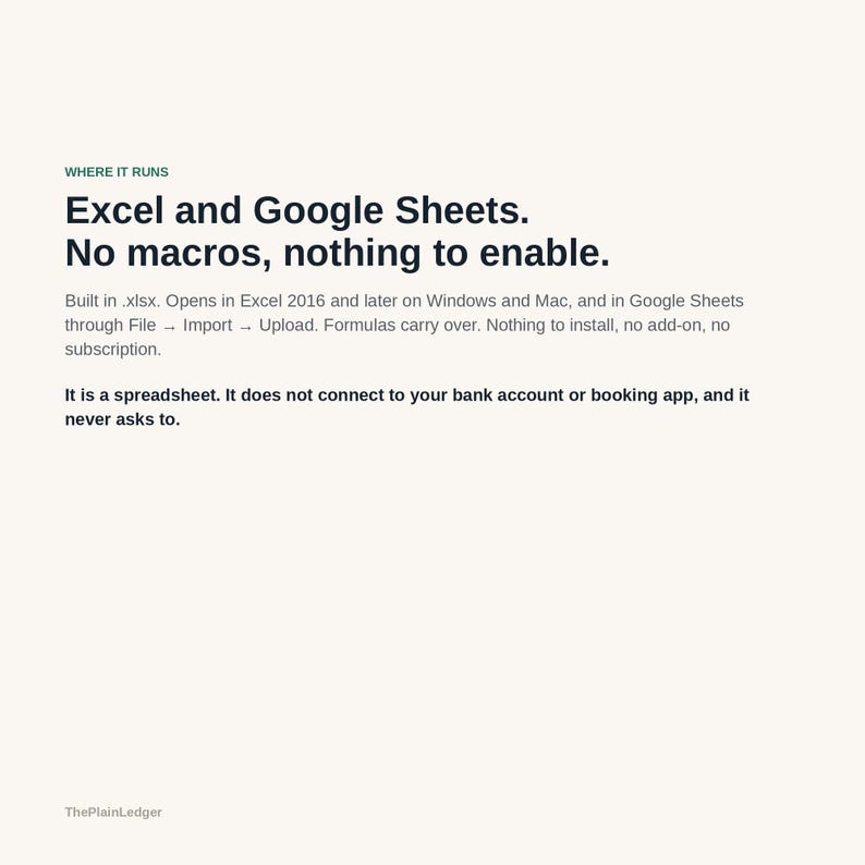Pode incluir: Um documento digital intitulado ThePlainLedger com o texto: WHERE IT RUNS. Excel and Google Sheets. No macros, nothing to enable. Built in .xlsx. Opens in Excel 2016 and later on Windows and Mac, and in Google Sheets through File &rarr; Import &rarr; Upload. Formulas carry over. Nothing to install, no add-on, no subscription. It is a spreadsheet. It does not connect to your bank account or booking app, and it never asks to.