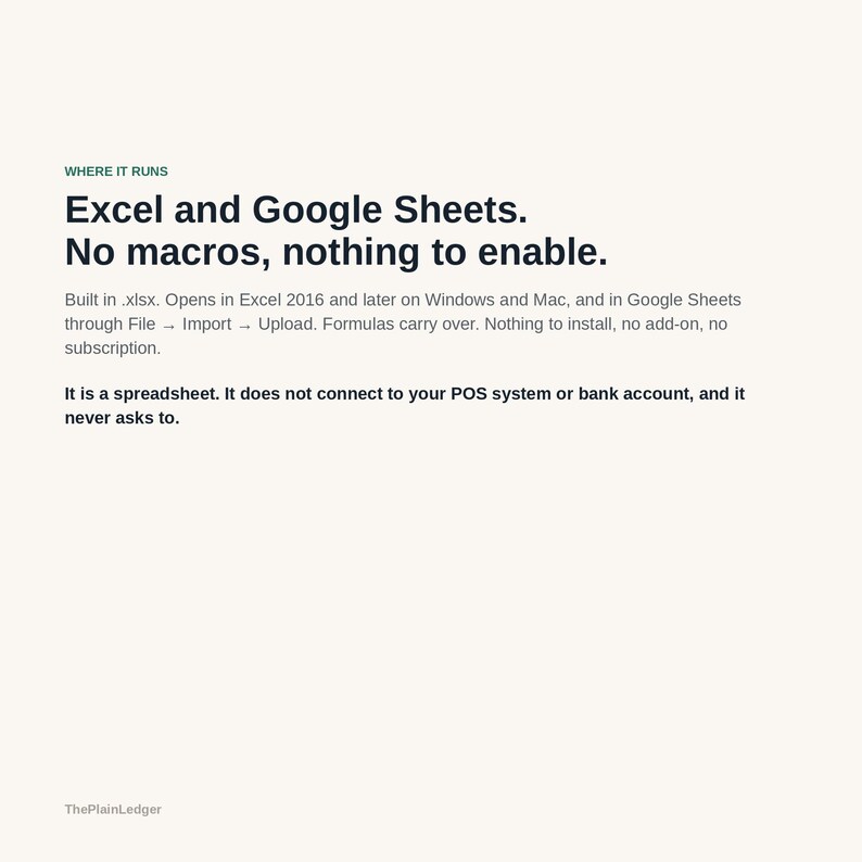 May include: A digital information sheet with dark text on a light background. It states: WHERE IT RUNS, Excel and Google Sheets. No macros, nothing to enable. Built in .xlsx. Opens in Excel 2016 and later on Windows and Mac, and in Google Sheets through File &rarr; Import &rarr; Upload. Formulas carry over. Nothing to install, no add-on, no subscription. It is a spreadsheet. It does not connect to your POS system or bank account, and it never asks to. ThePlainLedger.