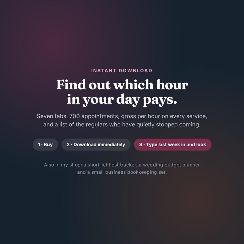 K&ouml;nnte beinhalten: Eine digitale Grafik mit dunklem Farbverlauf und dem Text: INSTANT DOWNLOAD. Find out which hour in your day pays. Seven tabs, 700 appointments, gross per hour on every service, and a list of the regulars who have quietly stopped coming. 1. Buy, 2. Download immediately, 3. Type last week in and look. Also in my shop: a short-let host tracker, a wedding budget planner and a small business bookkeeping set.