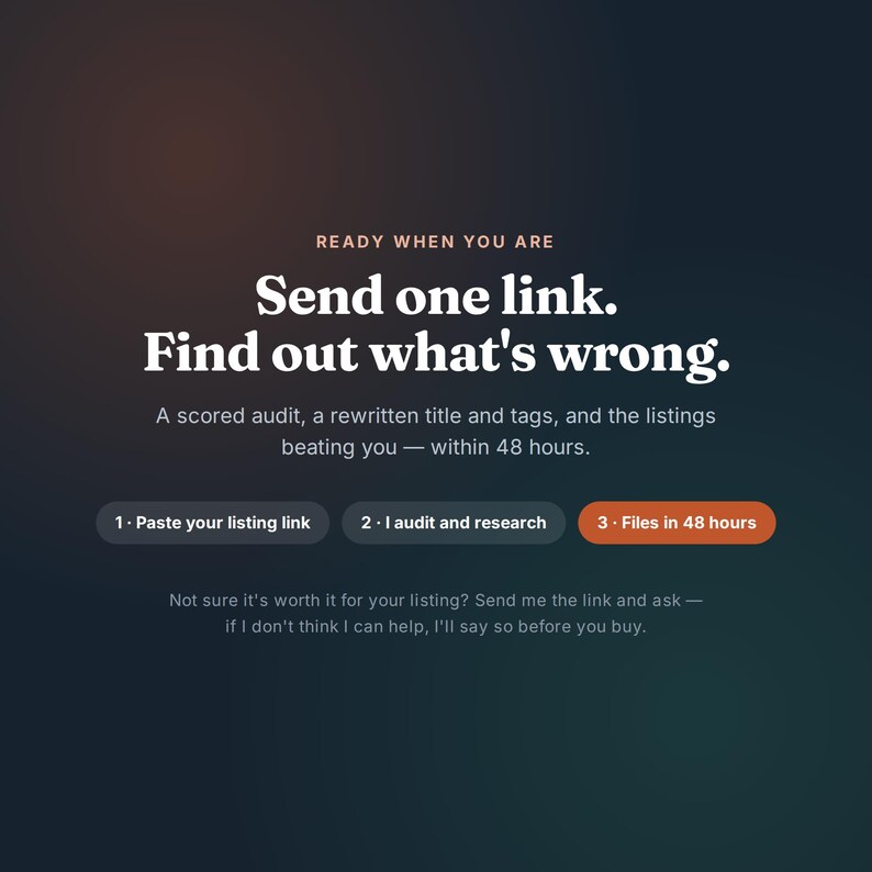 May include: A dark gradient graphic with the text: READY WHEN YOU ARE, Send one link. Find out what's wrong. A scored audit, a rewritten title and tags, and the listings beating you &mdash; within 48 hours. 1. Paste your listing link 2. I audit and research 3. Files in 48 hours. Not sure it's worth it for your listing? Send me the link and ask &mdash; if I don't think I can help, I'll say so before you buy.
