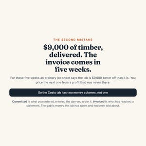 May include: A graphic with a cream background featuring the text: THE SECOND MISTAKE, $9,000 of timber, delivered. The invoice comes in five weeks. For those five weeks an ordinary job sheet says the job is $9,000 better off than it is. So the Costs tab has two money columns, not one. Committed is what you ordered, entered the day you order it. Invoiced is what has reached a statement. The gap is money the job has spent and not been told about.