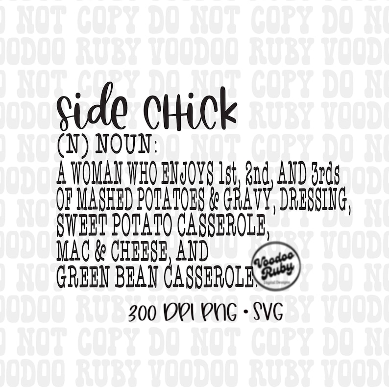 May include: Black and white text graphic that reads "Side Chick (N) Noun: A woman who enjoys 1st, 2nd, and 3rds of mashed potatoes & gravy, dressing, sweet potato casserole, mac & cheese, and green bean casserole."  The text is surrounded by a repeating pattern of "NOT COPY DO NOT COPY DO NOT" and "VOODOO RUBY VOODOO RUBY VOODOO".  The graphic also includes a small circle with the text "Voodoo Ruby" inside.