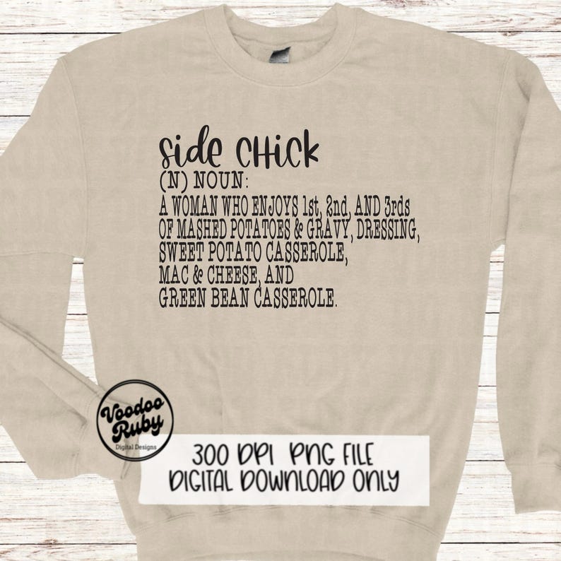 May include: A beige sweatshirt with black text that reads "side Chick (N) NOUN: A WOMAN WHO ENJOYS 1st, 2nd, AND 3rds OF MASHED POTATOES & GRAVY, DRESSING, SWEET POTATO CASSEROLE, MAC & CHEESE, AND GREEN BEAN CASSEROLE."  The text is centered on the sweatshirt.  The bottom of the sweatshirt has a small logo that reads "Voodoo Ruby Digital Designs" and the text "300 DPI PNG FILE DIGITAL DOWNLOAD ONLY".