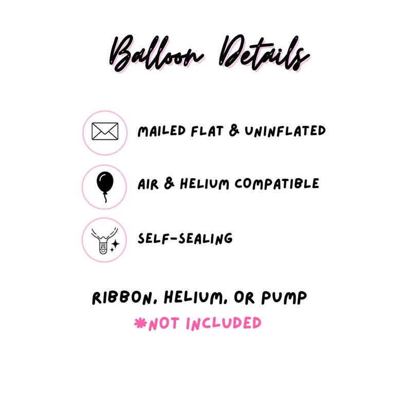 May include: An informational graphic titled Balloon Details with black text on a white background. It lists features: mailed flat and uninflated, air and helium compatible, and self-sealing. It notes that ribbon, helium, or pump are not included.