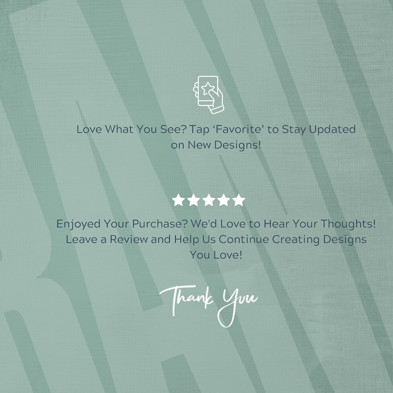 May include: A teal background with white text that reads: "Love What You See? Tap 'Favorite' to Stay Updated on New Designs!" and "Enjoyed Your Purchase? We'd Love to Hear Your Thoughts! Leave a Review and Help Us Continue Creating Designs You Love!" The words "Thank You" are also present.
