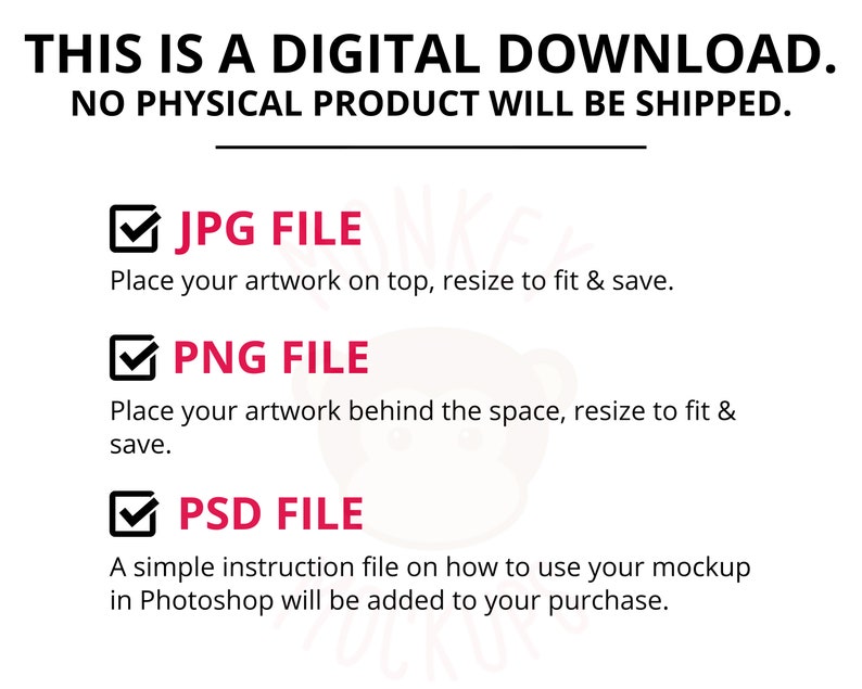 May include: White digital download graphic with the text "THIS IS A DIGITAL DOWNLOAD. NO PHYSICAL PRODUCT WILL BE SHIPPED." Includes JPG, PNG, and PSD file information. Instructions on how to use the mockup in Photoshop are included.