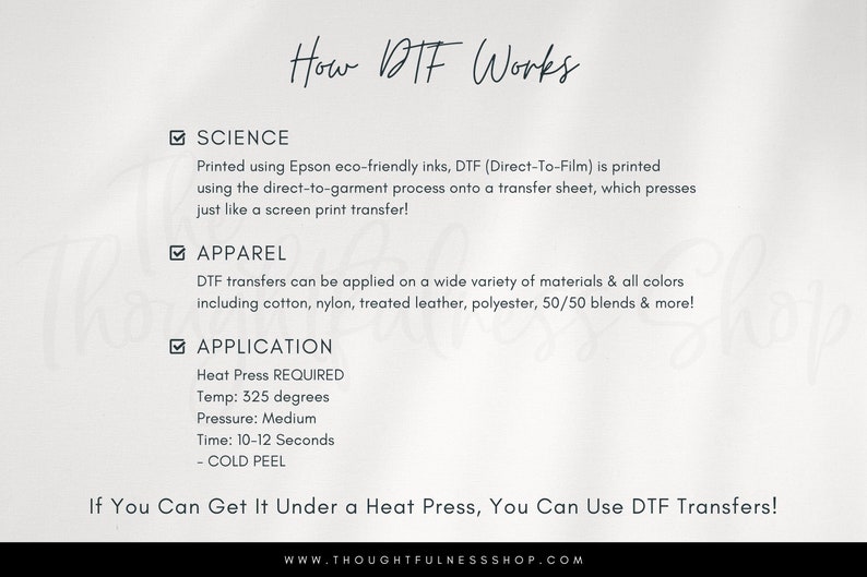 May include: A white background with black text explaining how Direct-to-Film (DTF) printing works. The text explains that DTF printing uses eco-friendly inks and a transfer sheet that is pressed onto the garment, similar to screen printing. The text also lists the types of materials that can be used with DTF printing, including cotton, nylon, treated leather, polyester, and 50/50 blends. The text also includes the heat press settings required for DTF printing, including the temperature, pressure, and time. The text ends with the phrase "If you can get it under a heat press, you can use DTF transfers!" and the website address "www.thoughtfulnesshop.com".