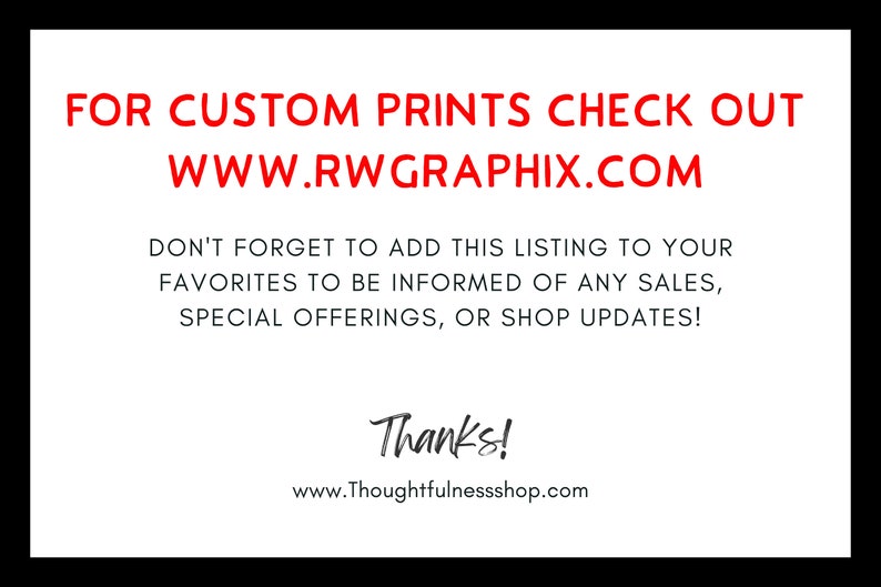 May include: A white card with red text that says "FOR CUSTOM PRINTS CHECK OUT WWW.RWGRAPHIX.COM" and "DON'T FORGET TO ADD THIS LISTING TO YOUR FAVORITES TO BE INFORMED OF ANY SALES, SPECIAL OFFERINGS, OR SHOP UPDATES!"  The card also has black text that says "Thanks!" and "www.Thoughtfulnessshop.com".