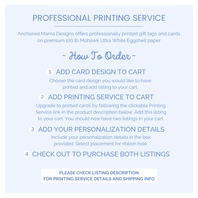 May include: A blue and white graphic with instructions on how to order printed gift tags and cards. The text reads "Professional Printing Service", "Anchored Mama Designs offers professionally printed gift tags and cards on premium 120 lb Mohawk Ultra White Eggshell paper", "~ How To Order ~", "1 ADD CARD DESIGN TO CART", "Choose the card design you would like to have printed and add listing to your cart.", "2 ADD PRINTING SERVICE TO CART", "Upgrade to printed cards by following the clickable Printing Service link in the product description below. Add this listing to your cart. You should now have two listings in your cart.", "3 ADD YOUR PERSONALIZATION DETAILS", "Include your personalization details in the box provided. Select placement for ribbon hole.", "4 CHECK OUT TO PURCHASE BOTH LISTINGS", "PLEASE CHECK LISTING DESCRIPTION FOR PRINTING SERVICE DETAILS AND SHIPPING INFO".