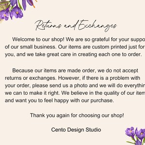 May include: Text on a white background with purple flowers on the top and bottom. The text reads: "Returns and Exchanges"  "Welcome to our shop! We are so grateful for your support of our small business. Our items are custom printed just for you, and we take great care in creating each one to order. Because our items are made order, we do not accept returns or exchanges. However, if there is a problem with your order, please send us a photo and we will do everything we can to make it right. We believe in the quality of our items and want you to feel happy with our purchase. Thank you again for choosing our shop! Cento Design Studio"