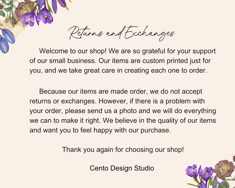 May include: Text on a white background with purple flowers on the top and bottom. The text reads: "Returns and Exchanges"  "Welcome to our shop! We are so grateful for your support of our small business. Our items are custom printed just for you, and we take great care in creating each one to order. Because our items are made order, we do not accept returns or exchanges. However, if there is a problem with your order, please send us a photo and we will do everything we can to make it right. We believe in the quality of our items and want you to feel happy with our purchase. Thank you again for choosing our shop! Cento Design Studio"