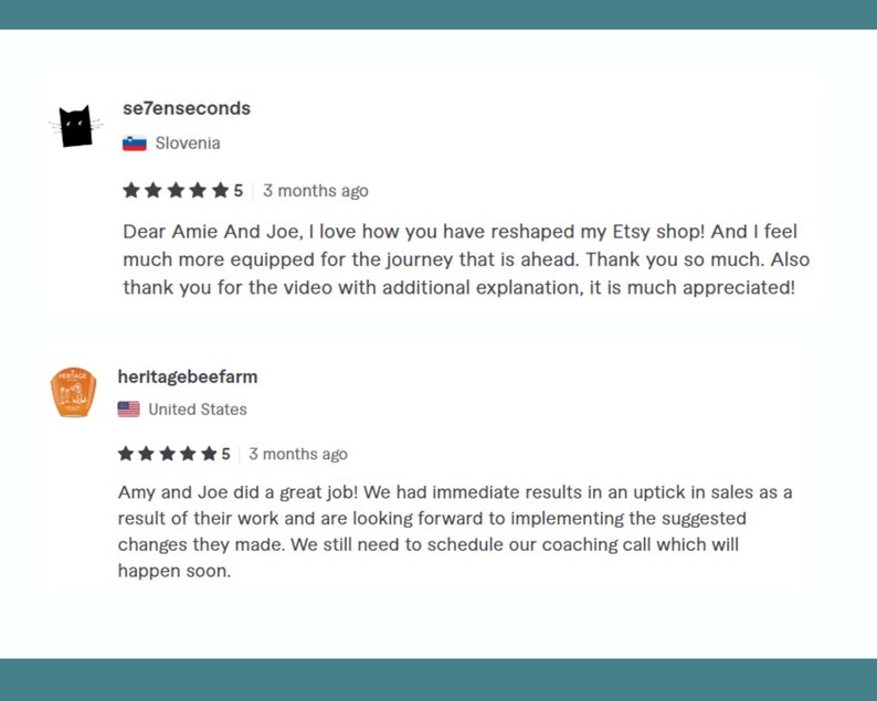 Pode incluir: Duas avalia&ccedil;&otilde;es de cinco estrelas para um servi&ccedil;o de coaching para lojas Etsy. A primeira avalia&ccedil;&atilde;o &eacute; da Eslov&ecirc;nia e diz: "Queridos Amie e Joe, adoro como voc&ecirc;s remodelaram minha loja Etsy! E me sinto muito mais preparada para a jornada que temos pela frente. Muito obrigada. Obrigada tamb&eacute;m pelo v&iacute;deo com explica&ccedil;&otilde;es adicionais, &eacute; muito apreciado!" A segunda avalia&ccedil;&atilde;o &eacute; dos Estados Unidos e diz: "Amy e Joe fizeram um &oacute;timo trabalho! Tivemos resultados imediatos com um aumento nas vendas como resultado do trabalho deles e estamos ansiosos para implementar as mudan&ccedil;as sugeridas. Ainda precisamos agendar nossa chamada de coaching, que acontecer&aacute; em breve."