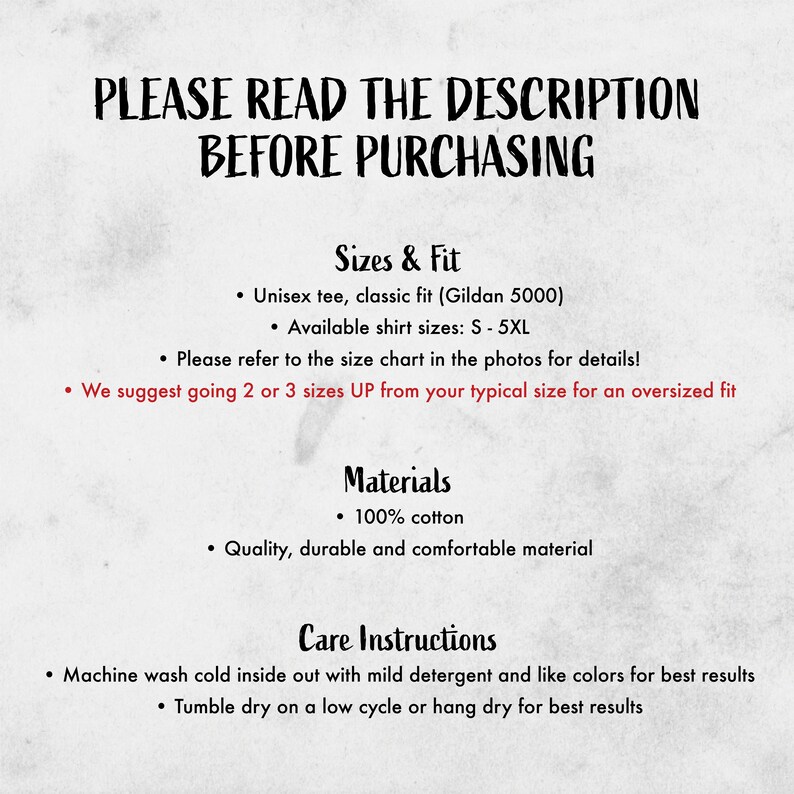 May include: A text-based image with instructions for sizing, materials, and care for a unisex t-shirt. The text reads "PLEASE READ THE DESCRIPTION BEFORE PURCHASING", "Sizes & Fit", "Unisex tee, classic fit (Gildan 5000)", "Available shirt sizes: S-5XL", "Please refer to the size chart in the photos for details!", "We suggest going 2 or 3 sizes UP from your typical size for an oversized fit", "Materials", "100% cotton", "Quality, durable and comfortable material", "Care Instructions", "Machine wash cold inside out with mild detergent and like colors for best results", "Tumble dry on a low cycle or hang dry for best results".