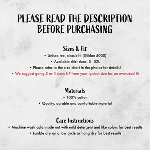 May include: A text-based image with instructions for sizing, materials, and care for a unisex t-shirt. The text reads "PLEASE READ THE DESCRIPTION BEFORE PURCHASING", "Sizes & Fit", "Unisex tee, classic fit (Gildan 5000)", "Available shirt sizes: S-5XL", "Please refer to the size chart in the photos for details!", "We suggest going 2 or 3 sizes UP from your typical size for an oversized fit", "Materials", "100% cotton", "Quality, durable and comfortable material", "Care Instructions", "Machine wash cold inside out with mild detergent and like colors for best results", "Tumble dry on a low cycle or hang dry for best results".