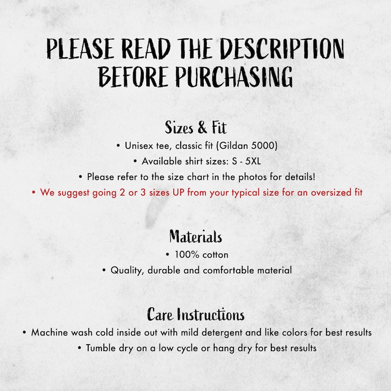 May include: A text-based image with instructions for sizing, materials, and care for a t-shirt. The text reads "PLEASE READ THE DESCRIPTION BEFORE PURCHASING", "Sizes & Fit", "Unisex tee, classic fit (Gildan 5000)", "Available shirt sizes: S-5XL", "Please refer to the size chart in the photos for details!", "We suggest going 2 or 3 sizes UP from your typical size for an oversized fit", "Materials", "100% cotton", "Quality, durable and comfortable material", "Care Instructions", "Machine wash cold inside out with mild detergent and like colors for best results", "Tumble dry on a low cycle or hang dry for best results".
