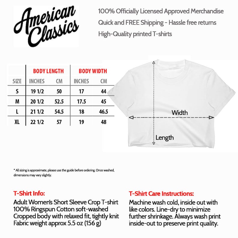 May include: White cropped short-sleeve t-shirt with size chart and care instructions. The chart shows sizes in inches and centimeters. The care instructions include washing and drying instructions. The text on the image reads "American Classics", "100% Officially Licensed Approved Merchandise", "Quick and FREE Shipping - Hassle free returns", "High-Quality printed T-shirts", "T-Shirt Info:", "Adult Women's Short Sleeve Crop T-shirt", "100% Ringspun Cotton soft-washed", "Cropped body with relaxed fit, tightly knit", "Fabric weight approx 5.5 oz (156 g)", "T-Shirt Care Instructions:", "Machine wash cold, inside out with like colors. Line-dry to minimize further shrinkage. Always wash print inside-out to preserve print quality."