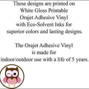 May include: These designs are printed on White Gloss Printable Orajet Adhesive Vinyl with Eco-Solvent Inks for superior colors and lasting designs. The Orajet Adhesive Vinyl is made for indoor/outdoor use with a life of 5 years.