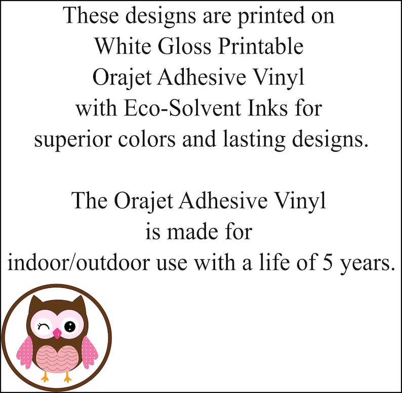 May include: These designs are printed on White Gloss Printable Orajet Adhesive Vinyl with Eco-Solvent Inks for superior colors and lasting designs. The Orajet Adhesive Vinyl is made for indoor/outdoor use with a life of 5 years.