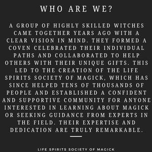 May include: Black and white text on a black background. The text reads "WHO ARE WE?" and describes a group of highly skilled witches who came together years ago to form a coven and help others with their unique gifts. The text also mentions the Life Spirits Society of Magick, which has helped tens of thousands of people and established a supportive community for anyone interested in learning about magick or seeking guidance from experts in the field.
