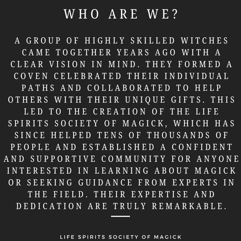 May include: Black and white text on a black background. The text reads "WHO ARE WE?" and describes a group of highly skilled witches who came together years ago to form a coven and help others with their unique gifts. The text also mentions the Life Spirits Society of Magick, which has helped tens of thousands of people and established a supportive community for anyone interested in learning about magick or seeking guidance from experts in the field.