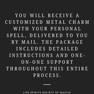 May include: Text on a black background that reads: "YOU WILL RECEIVE A CUSTOMIZED METAL CHARM WITH YOUR PERSONAL SPELL, DELIVERED TO YOU BY MAIL. THE PACKAGE INCLUDES DETAILED INSTRUCTIONS AND ONE-ON-ONE SUPPORT THROUGHOUT THIS ENTIRE PROCESS."  The text is followed by a horizontal line and the text "LIFE SPIRITS SOCIETY OF MAGICK".